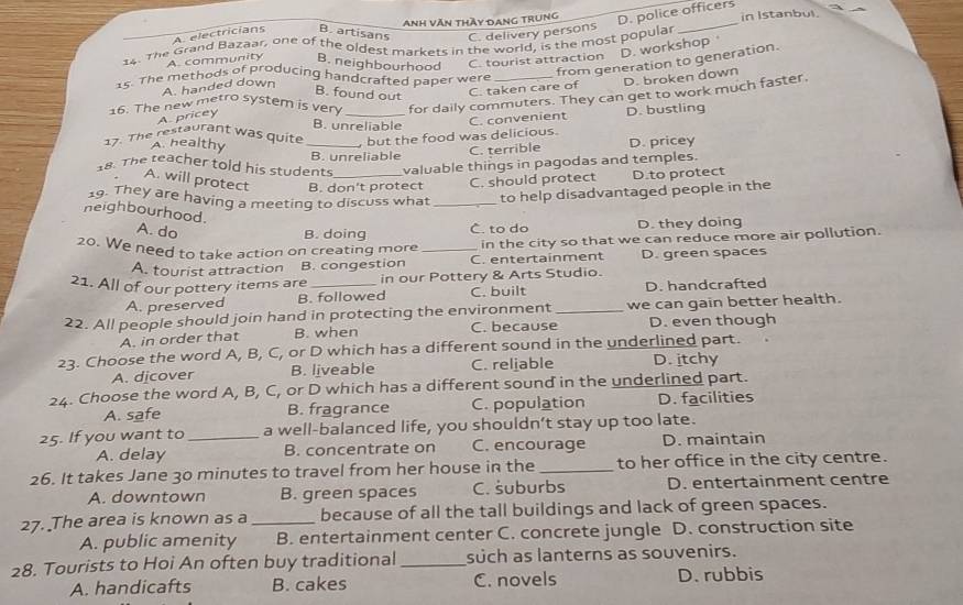 A. electricians B. artisans Anh văn thầy Dang trung D. police officers in Istanbul
C. delivery persons
14. The Grand Bazaar, one of the oldest markets in the world, is the most popular
D. workshop
A. community B. neighbourhood C. tourist attraction
15. The methods of producing handcrafted paper were
A. pricey from generation to generation.
A. handed down
B. found out
C. taken care of D. broken down
16. The new metro system is very _for daily commuters. They can get to work much faster.
B. unreliable
C. convenient D. bustling
17. The restaurant was quite _ but the food was delicious.
A. healthy
B. unreliable
C. terrible D. pricey
18. The teacher told his students _valuable things in pagodas and temples.
A. will protect B. don't protect C. should protect D.to protect
19. They are having a meeting to discuss what _to help disadvantaged people in the
neighbourhood. A. do
B. doing C. to do D. they doing
20. We need to take action on creating more _in the city so that we can reduce more air pollution.
A. tourist attraction B. congestion C. entertainment D. green spaces
21. All of our pottery items are _in our Pottery & Arts Studio.
A. preserved B. followed C. built D. handcrafted
22. All people should join hand in protecting the environment_ we can gain better health.
A. in order that B. when C. because D. even though
23. Choose the word A, B, C, or D which has a different sound in the underlined part.
A. dicover B. liveable C. reliable D. itchy
24. Choose the word A, B, C, or D which has a different sound in the underlined part.
A. safe B. fragrance C. population D. facilities
25. If you want to_ a well-balanced life, you shouldn’t stay up too late.
A. delay B. concentrate on C. encourage D. maintain
26. It takes Jane 30 minutes to travel from her house in the _to her office in the city centre.
A. downtown B. green spaces C. šuburbs D. entertainment centre
27. The area is known as a_ because of all the tall buildings and lack of green spaces.
A. public amenity B. entertainment center C. concrete jungle D. construction site
28. Tourists to Hoi An often buy traditional_ such as lanterns as souvenirs.
A. handicafts B. cakes C. novels D. rubbis