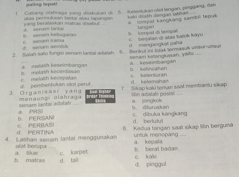 paling tepat!
1. Cabang olahraga yang dilakukan di 5. Kelentukan otot lengan, pinggang, dan
atas permukaan lantai atau lapangan kaki dilatih dengan iatihan ....
yang beralaskan matras disebut .... a. lompat kangkang sambil tepuk
a. senam lantai tangan
b. senam kebugaran
b. lompat di tempat
c. senam irama
d. senam aerobik d. mengangkat paha c. berjalan di atas balok kayu
2. Salah satu fungsi senam lantai adalah 6. Berikut ini tidak termasuk unsur-unsur
a. melatih keseimbangan senam ketangkasan, yaitu ....
a. keseimbangan
b. melatih kecerdasan b. kelincahan
c. melatih kecepatan c. kelenturan
d. pembentukan otot perut d. kelemahan
7. Sikap kaki teman saat membantu sikap
3. Organ is as i y ang Order Thinking Soal Higher
menaungi olahraga lilin adalah posisi ....
senam lantai adalah .... Skills a. jongkok
a. PRSI b. diluruskan
b. PERSANI c. dibuka kangkang
c. PERBASI d. beriutut
d. PERTINA 8. Kedua tangan saat sikap lilin berguna
4. Latihan senam lantai menggunakan untuk menopang ....
a. kepala
alat berupa ....
a. tikar c. karpet b. berat badan
b. matras d. tali c. kaki
d. pinggul