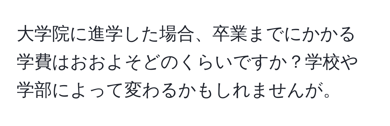 大学院に進学した場合、卒業までにかかる学費はおおよそどのくらいですか？学校や学部によって変わるかもしれませんが。