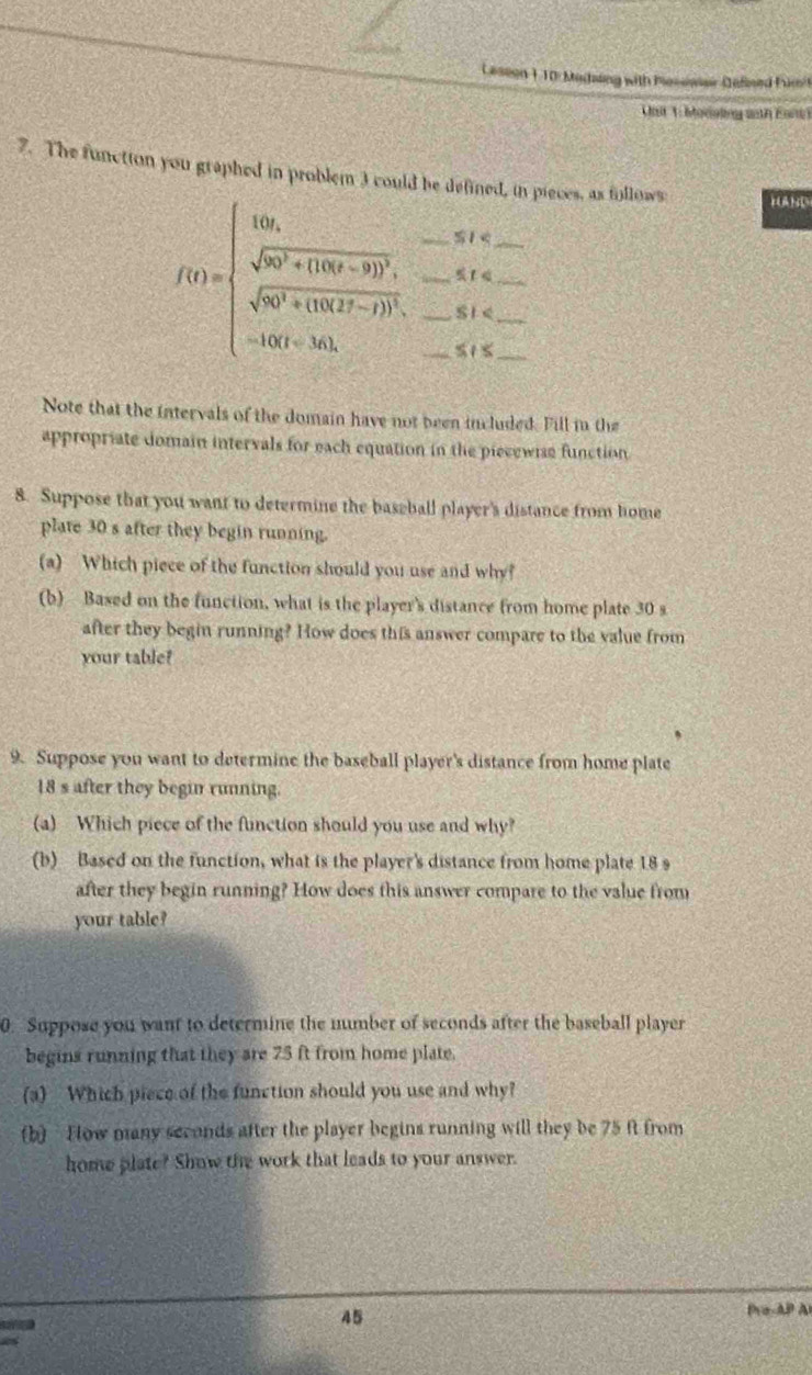 Laseon 110: Madsing with Posiwer Defised Fum't 
Uist 1: boriakng anth Enre) 
7. The functton you graphed in problem 3 could be defined, in pieces, as follows 
__ f(t)=beginarrayl 10t,-5t , _ -8t≤slant _  sqrt(50^2+(10(t^2)^2), _ -8t≤slant _  sqrt(50^2(t>_ ))≤slant t≤slant _ , -10(t+5t≤slant _ ,-5t≤slant _ endarray.   _____ 
HUAND
≤ t≤
Note that the intervals of the domain have not been included. Fill in the 
appropriate domain intervals for each equation in the piecewise function 
8. Suppose that you want to determine the baseball player's distance from home 
plate 30 s after they begin running. 
(a) Which piece of the function should you use and why? 
(b) Based on the function, what is the player's distance from home plate 30 s
after they begin running? How does this answer compare to the value from 
your table? 
9. Suppose you want to determine the baseball player's distance from home plate
18 s after they begin running. 
(a) Which piece of the function should you use and why? 
(b) Based on the function, what is the player's distance from home plate 18 s
after they begin running? How does this answer compare to the value from 
your table? 
0. Suppose you want to determine the number of seconds after the baseball player 
begins running that they are 75 ft from home plate. 
(a) Which piece of the function should you use and why? 
(b) Fow many seconds after the player begins running will they be 75 ft from 
home plate? Show the work that leads to your answer. 
45 
Pra-AP Al