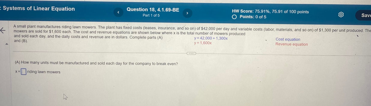 Systems of Linear Equation Question 18, 4.1.69-BE HW Score: 75.91%, 75.91 of 100 points 
Part 1 of 5 Points: 0 of 5 Sav 
A small plant manufactures riding lawn mowers. The plant has fixed costs (leases, insurance, and so on) of $42,000 per day and variable costs (labor, materials, and so on) of $1,300 per unit produced. The 
mowers are sold for $1,600 each. The cost and revenue equations are shown below where x is the total number of mowers produced 
and sold each day, and the daily costs and revenue are in dollars. Complete parts (A) y=42,000+1,300x Cost equation 
and (B) Revenue equation
y=1,600x
(A) How many units must be manufactured and sold each day for the company to break even?
x=□ riding lawn mowers