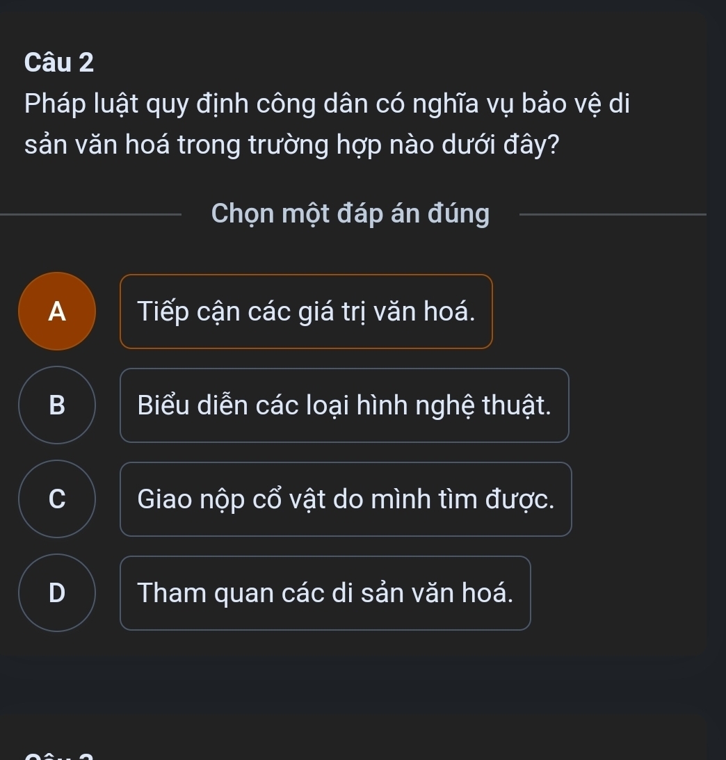 Pháp luật quy định công dân có nghĩa vụ bảo vệ di
sản văn hoá trong trường hợp nào dưới đây?
Chọn một đáp án đúng
A Tiếp cận các giá trị văn hoá.
B Biểu diễn các loại hình nghệ thuật.
C Giao nộp cổ vật do mình tìm được.
D Tham quan các di sản văn hoá.