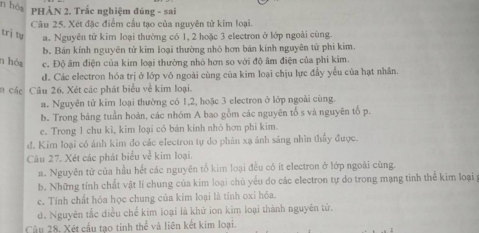 hóa PHÀN 2. Trắc nghiệm đúng - sai
Câu 25. Xét đặc điểm cấu tạo của nguyên tử kim loại.
trị tự a. Nguyên tử kim loại thường có 1, 2 hoặc 3 electron ở lớp ngoài cùng.
b. Bán kính nguyên tử kim loại thường nhỏ hơn bán kính nguyên tử phi kim.
n hóa c. Độ âm điện của kim loại thường nhỏ hơn so với độ âm điện của phi kim.
d. Các electron hóa trị ở lớp vỏ ngoài cùng của kim loại chịu lực đầy yếu của hạt nhân.
a các Câu 26. Xét các phát biểu về kim loại.
a. Nguyên tử kim loại thường có 1, 2, hoặc 3 electron ở lớp ngoài cùng.
b. Trong bảng tuần hoàn, các nhóm A bao gồm các nguyên tố s và nguyên tố p.
c. Trong 1 chu kì, kim loại có bán kính nhỏ hơn phi kim.
đ. Kim loại có ánh kim đo các electron tự do phản xạ ánh sáng nhìn thấy được.
Câu 27. Xét các phát biểu về kim loại.
a. Nguyên tử của hầu hết các nguyên tố kim loại đều có ít electron ở lớp ngoài cùng.
b. Những tính chất vật lí chung của kim loại chủ yếu do các electron tự do trong mạng tinh thể kim loại g
c. Tính chất hóa học chung của kim loại là tính oxi hóa.
d. Nguyên tắc diều chế kim loại là khử ion kim loại thành nguyên tử.
Câu 28. Xét cấu tạo tinh thể và liên kết kim loại.