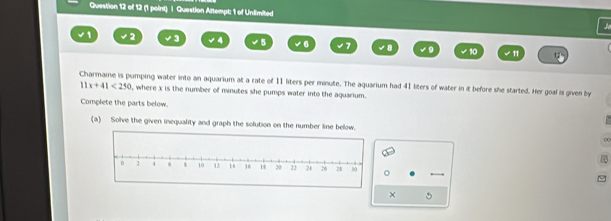 Question Attempt: 1 of Unlimited

1 2 3 4 5 6
U
10 11 
umping water into an aquarium at a rate of 11 liters per minute. The aquarium had 41 liters of water in it before she started. Her goal is given by
11x+41<250</tex> , where x is the number of minutes she pumps water into the aquarium. 
Complete the parts below. 
(a) Solve the given inequality and graph the solution on the number line below. 
×