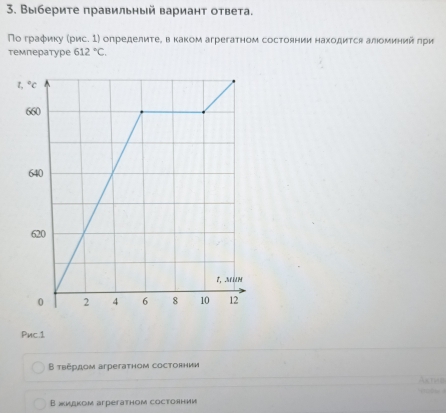 Выберите правильный вариант ответа.
По граφику (рис. 1) определиτеΒ вκаком агрегатном состоянии находится алιоминий πри
температуре 612°C.
Pnc.1
Β τвердом агрегатном состоянии
Bжидκом arperathoм cocтоянии