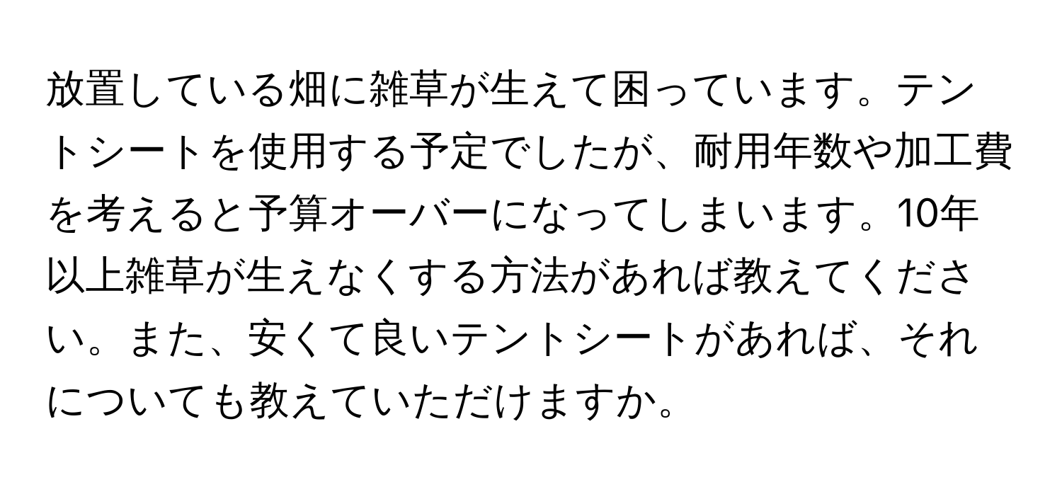 放置している畑に雑草が生えて困っています。テントシートを使用する予定でしたが、耐用年数や加工費を考えると予算オーバーになってしまいます。10年以上雑草が生えなくする方法があれば教えてください。また、安くて良いテントシートがあれば、それについても教えていただけますか。