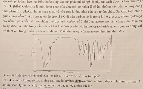 sản xuất pháo làm hao hụt 10% thuốc súng. Số quả pháo mà xí nghiệp này sản xuất được là bao nhiều? 57 
Câu 3: (hiểu) Galactose là một đồng phân của glucose, có nghĩa là cả hai đường này đều có cùng công 
thức phân tử C_6H_12O_6 nhưng khác nhau về cấu trúc không gian của các nhóm chức. Sự khác biệt chính 
giữa chúng nằm ở vị tri của nhóm hydroxyl (-OH) trên carbon số 4 : trong khi ở glucose, nhóm hydroxyl 
này nằm ở phía đổi diện với nhóm hydroxyl trên carbon số 3, thì ở galactose, nó nằm cùng phía. Mặc dù 
có sự khác biệt nhỏ trong cầu trúc, cả hai loại đường này đều là monosaccharide quan trọng và đóng vai 
trò thiết yểu trong nhiều quá trình sinh học. Phổ hồng ngoại của galactose như hình dưới đây 
Quan sát hình và cho biết peak của liên kết O-H là ở vị trí số mấy trên phổ? 
Câu 4: (hiểu) Trong số các amine sau: methylamine; diethylamine; aniline; diphenylamine; propan-2- 
amine, isobutylamine, ethylmethylamine, có bao nhiêu amine bậc II?