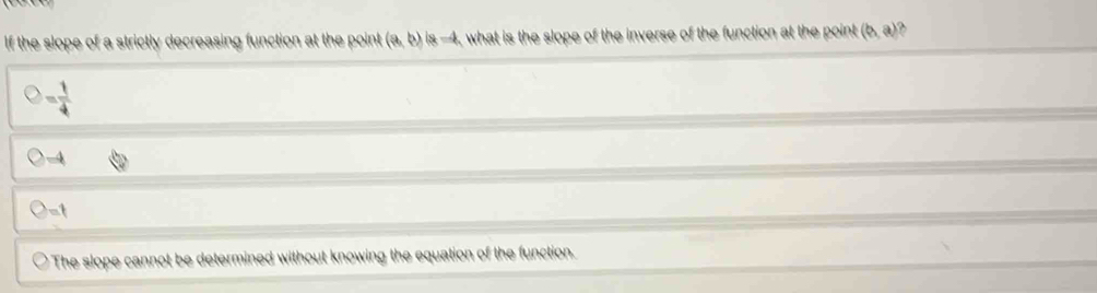 If the slope of a strictly decreasing function at the point (a,b) is -4, what is the slope of the inverse of the function at the point (b,a)
= 1/4 
-4
-t
The slope cannot be determined without knowing the equation of the function.