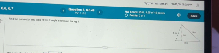 raylynn masterman 10/16/24 11:50 PM
6.6, 6.7 Question 5, 6.6.49 Part 1 of 2 , HW Score: 25%, 3.25 of 13 points Save 
Points: 0 of 1 
Find the perimeter and area of the triangle shown on the right.