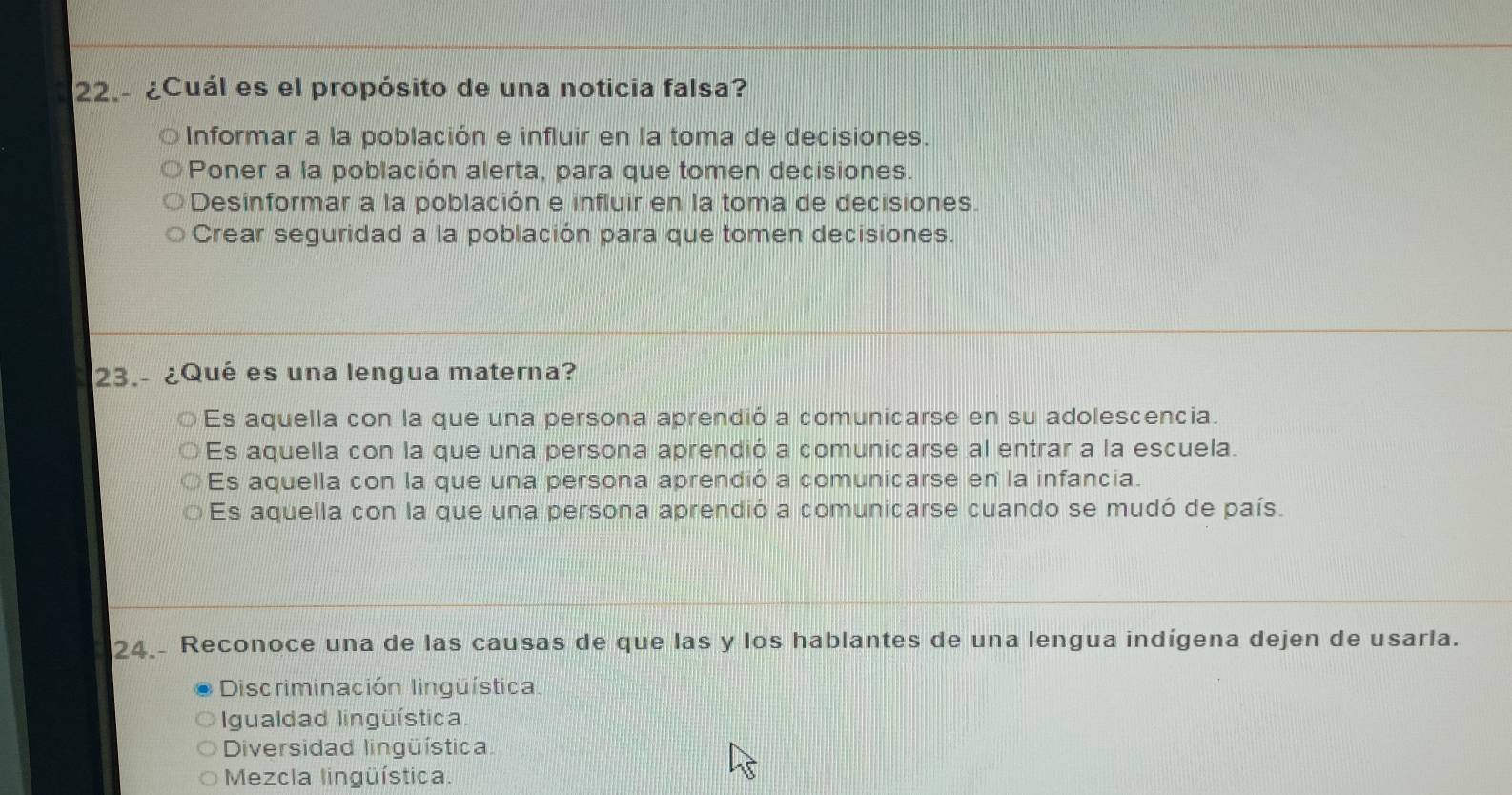 22.- ¿Cuál es el propósito de una noticia falsa?
Informar a la población e influir en la toma de decisiones.
Poner a la población alerta, para que tomen decisiones.
Desinformar a la población e influir en la toma de decisiones.
Crear seguridad a la población para que tomen decisiones.
23.- ¿Qué es una lengua materna?
Es aquella con la que una persona aprendió a comunicarse en su adolescencia.
Es aquella con la que una persona aprendió a comunicarse al entrar a la escuela.
Es aquella con la que una persona aprendió a comunicarse en la infancia.
Es aquella con la que una persona aprendió a comunicarse cuando se mudó de país.
24. Reconoce una de las causas de que las y los hablantes de una lengua indígena dejen de usarla.
Discriminación lingüística
Igualdad lingüística.
Diversidad lingüística
Mezcla lingüística.