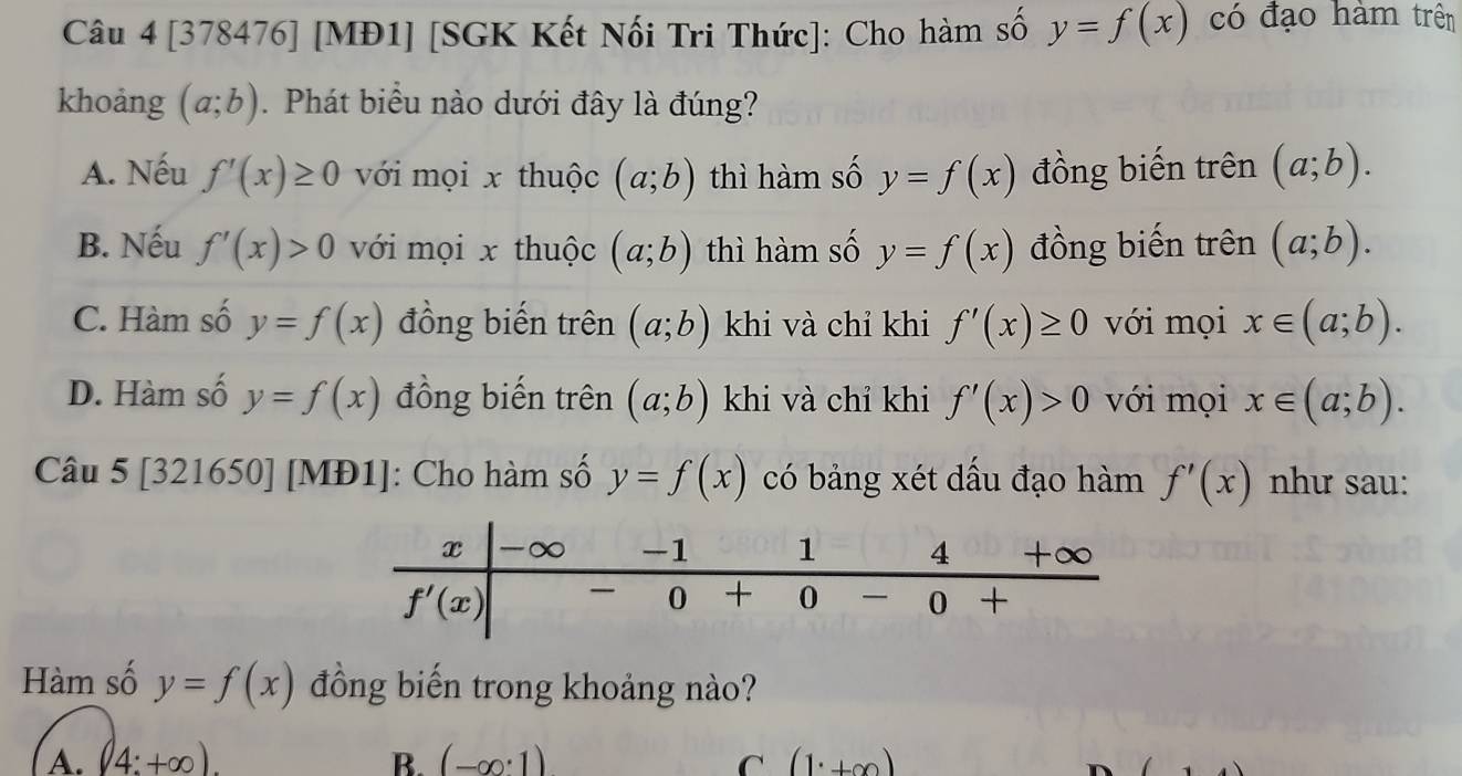 [378476] [MĐ1] [SGK Kết Nối Tri Thức]: Cho hàm số y=f(x) có đạo hàm trên
khoảng (a;b). Phát biểu nào dưới đây là đúng?
A. Nếu f'(x)≥ 0 với mọi x thuộc (a;b) thì hàm số y=f(x) đồng biến trên (a;b).
B. Nếu f'(x)>0 với mọi x thuộc (a;b) thì hàm số y=f(x) đồng biến trên (a;b).
C. Hàm số y=f(x) đồng biến trên (a;b) khi và chỉ khi f'(x)≥ 0 với mọi x∈ (a;b).
D. Hàm số y=f(x) đồng biến trên (a;b) khi và chỉ khi f'(x)>0 với mọi x∈ (a;b).
Câu 5 [321650] | [MĐ1]: Cho hàm số y=f(x) có bảng xét dấu đạo hàm f'(x) như sau:
Hàm số y=f(x) đồng biến trong khoảng nào?
A. (4:+∈fty ). B. (-∈fty · 1) C (1^.+∈fty )