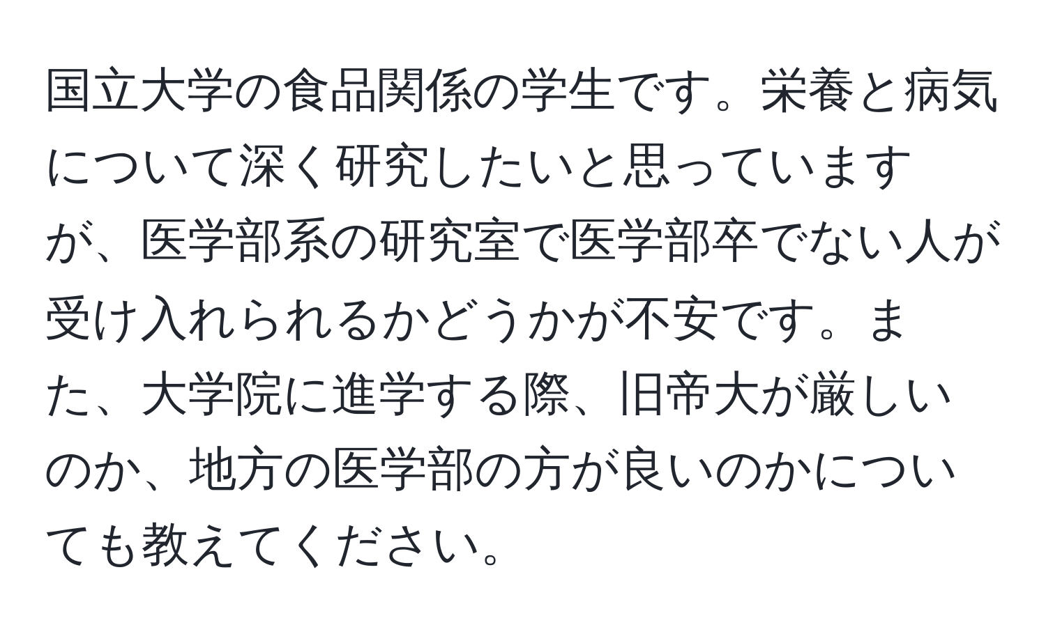 国立大学の食品関係の学生です。栄養と病気について深く研究したいと思っていますが、医学部系の研究室で医学部卒でない人が受け入れられるかどうかが不安です。また、大学院に進学する際、旧帝大が厳しいのか、地方の医学部の方が良いのかについても教えてください。