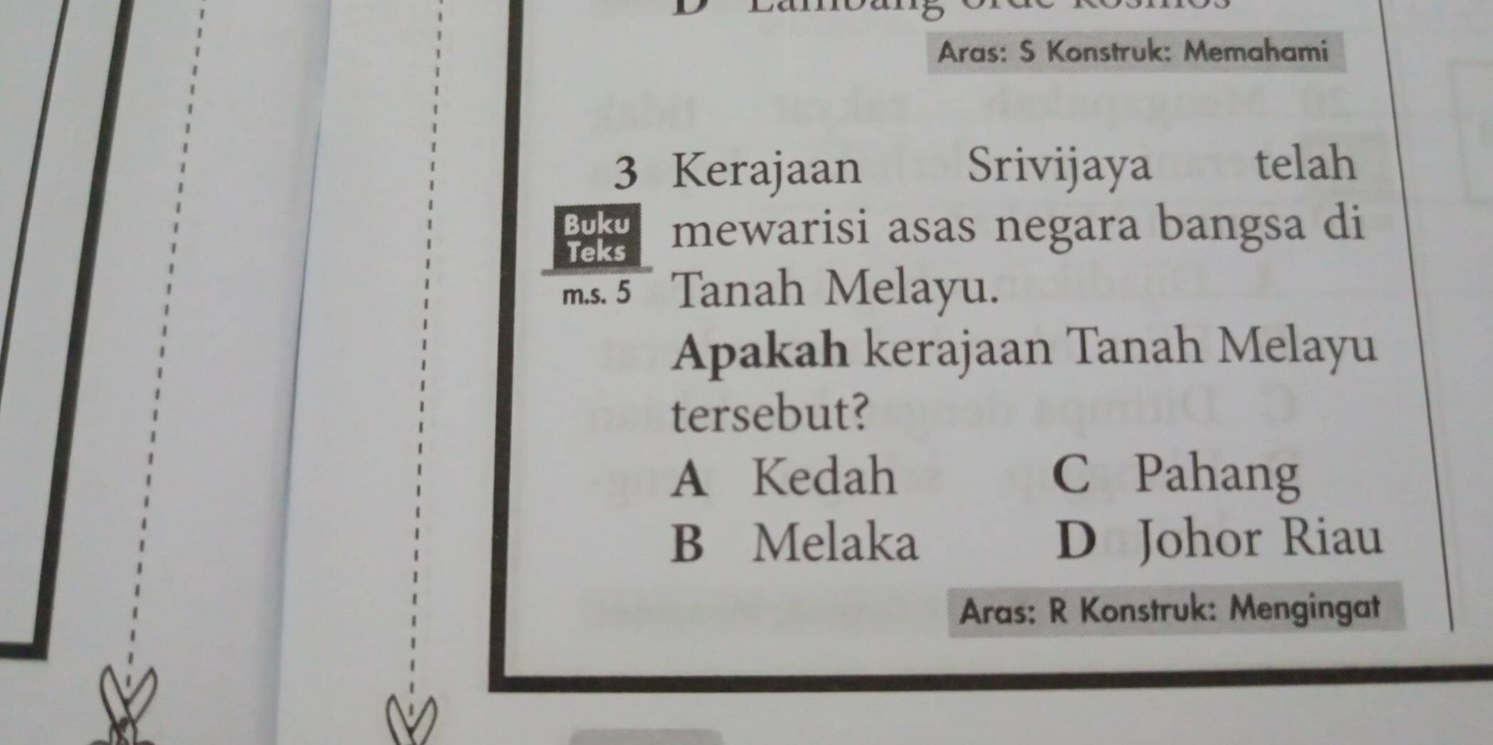 Aras: S Konstruk: Memahami
3 Kerajaan Srivijaya
telah
Buku
Teks mewarisi asas negara bangsa di
m.s. 5 Tanah Melayu.
Apakah kerajaan Tanah Melayu
tersebut?
A Kedah C Pahang
B Melaka D Johor Riau
Aras: R Konstruk: Mengingat