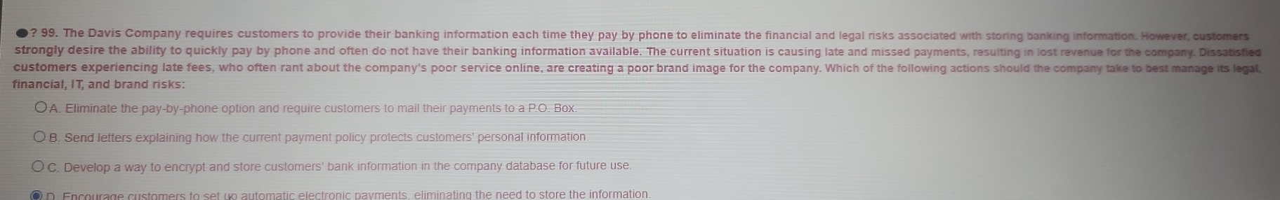 ? 99. The Davis Company requires customers to provide their banking information each time they pay by phone to eliminate the financial and legal risks associated with storing banking information. However, customers
strongly desire the ability to quickly pay by phone and often do not have their banking information available. The current situation is causing late and missed payments, resulting in lost revenue for the company. Dissatisfied
customers experiencing late fees, who often rant about the company's poor service online, are creating a poor brand image for the company. Which of the following actions should the company take to best manage its legal,
financial, IT, and brand risks:
A. Eliminate the pay-by-phone option and require customers to mail their payments to a P.O. Box.
B. Send letters explaining how the current payment policy protects customers' personal information
C. Develop a way to encrypt and store customers' bank information in the company database for future use.
D. Encourage customers to set un automatic electronic nayments, eliminating the need to store the information
