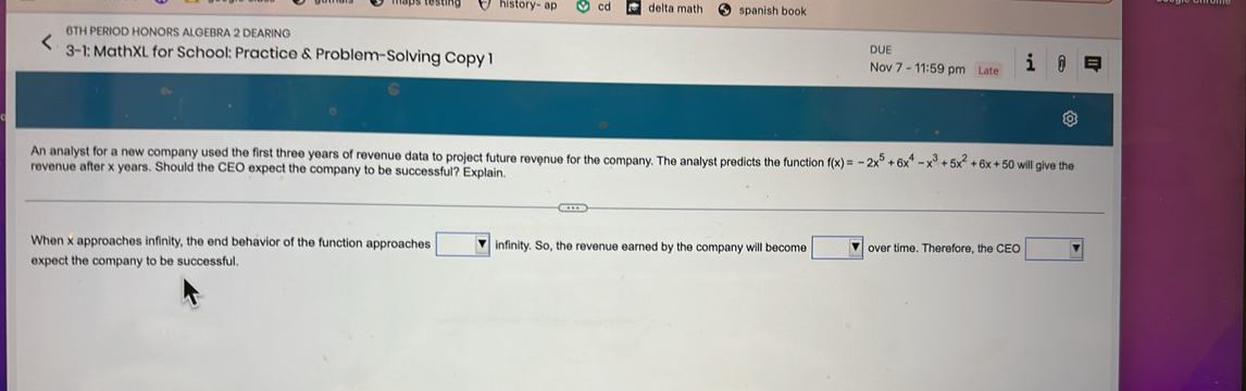 history- ap cd delta math spanish book 
6TH PERIOD HONORS ALGEBRA 2 DEARING 
3-1: MathXL for School: Practice & Problem-Solving Copy 1 DUE Nov 7 - 11:59 pm i 
An analyst for a new company used the first three years of revenue data to project future revenue for the company. The analyst predicts the function f(x)=-2x^5+6x^4-x^3+5x^2+6x+50 will give the 
revenue after x years. Should the CEO expect the company to be successful? Explain. 
When x approaches infinity, the end behavior of the function approaches □ infinity. So, the revenue earned by the company will become □ F over time. Therefore, the CEO □  
expect the company to be successful.