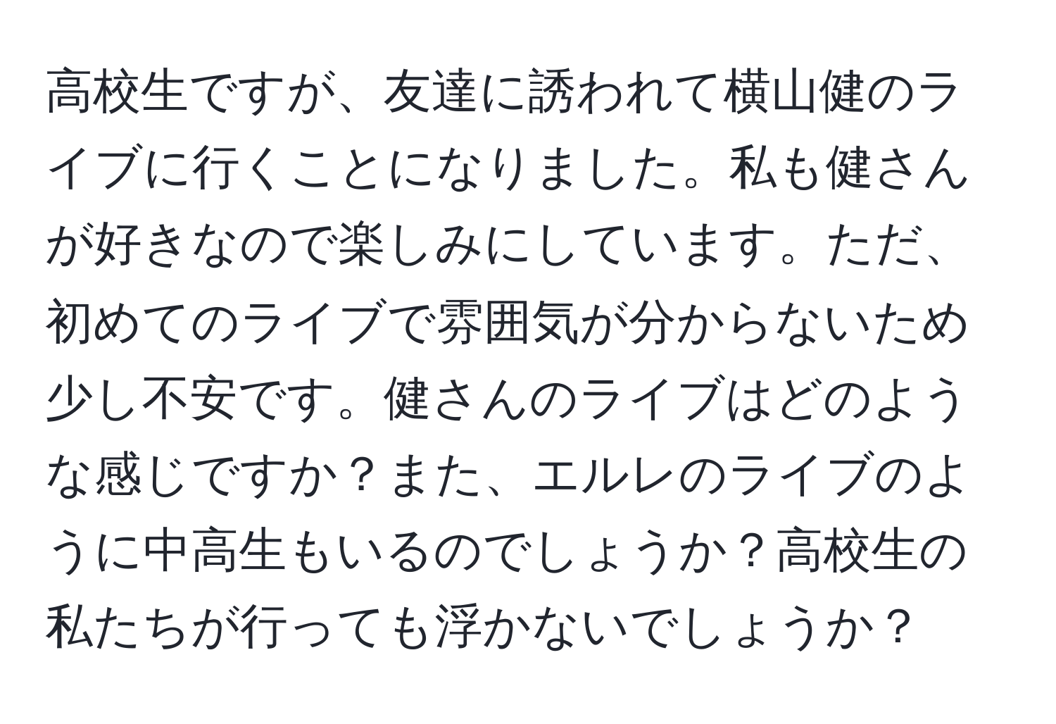 高校生ですが、友達に誘われて横山健のライブに行くことになりました。私も健さんが好きなので楽しみにしています。ただ、初めてのライブで雰囲気が分からないため少し不安です。健さんのライブはどのような感じですか？また、エルレのライブのように中高生もいるのでしょうか？高校生の私たちが行っても浮かないでしょうか？