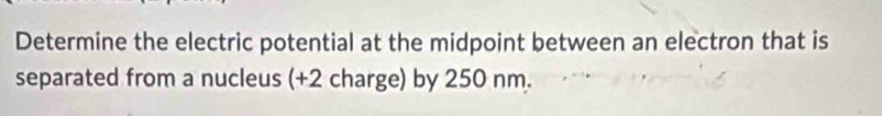 Determine the electric potential at the midpoint between an electron that is 
separated from a nucleus (+2 charge) by 250 nm.