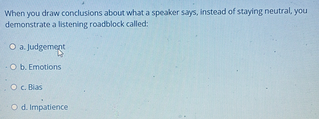 When you draw conclusions about what a speaker says, instead of staying neutral, you
demonstrate a listening roadblock called:
a. Judgement
b. Emotions
c. Bias
d. Impatience