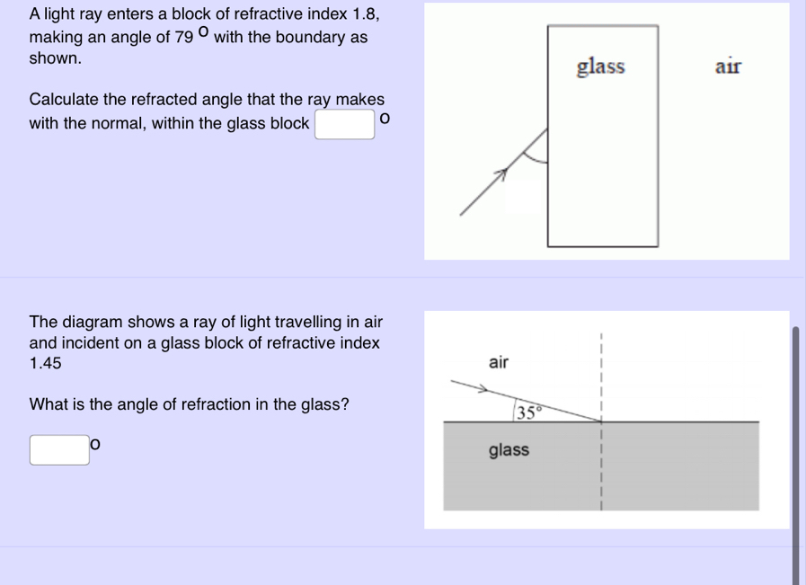 A light ray enters a block of refractive index 1.8,
making an angle of 79° with the boundary as
shown.
air
Calculate the refracted angle that the ray makes
with the normal, within the glass block □°
The diagram shows a ray of light travelling in air
and incident on a glass block of refractive index
1.45 
What is the angle of refraction in the glass?
□°