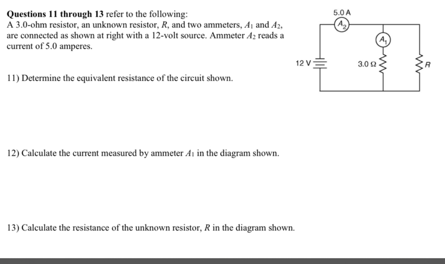 through 13 refer to the following: 
A 3.0-ohm resistor, an unknown resistor, R, and two ammeters, A_1 and A_2,
are connected as shown at right with a 12-volt source. Ammeter A_2 reads a
current of 5.0 amperes.
11) Determine the equivalent resistance of the circuit shown.
12) Calculate the current measured by ammeter A1 in the diagram shown.
13) Calculate the resistance of the unknown resistor, R in the diagram shown.