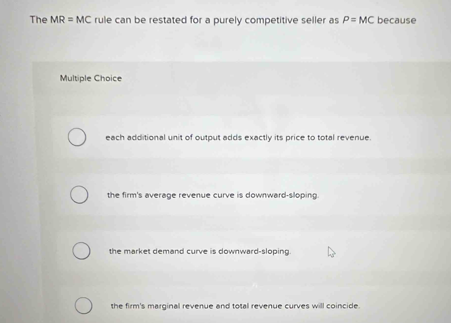 The MR=MC rule can be restated for a purely competitive seller as P=MC because
Multiple Choice
each additional unit of output adds exactly its price to total revenue.
the firm's average revenue curve is downward-sloping.
the market demand curve is downward-sloping.
the firm's marginal revenue and total revenue curves will coincide.