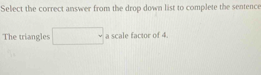 Select the correct answer from the drop down list to complete the sentence 
The triangles □  . a scale factor of 4.