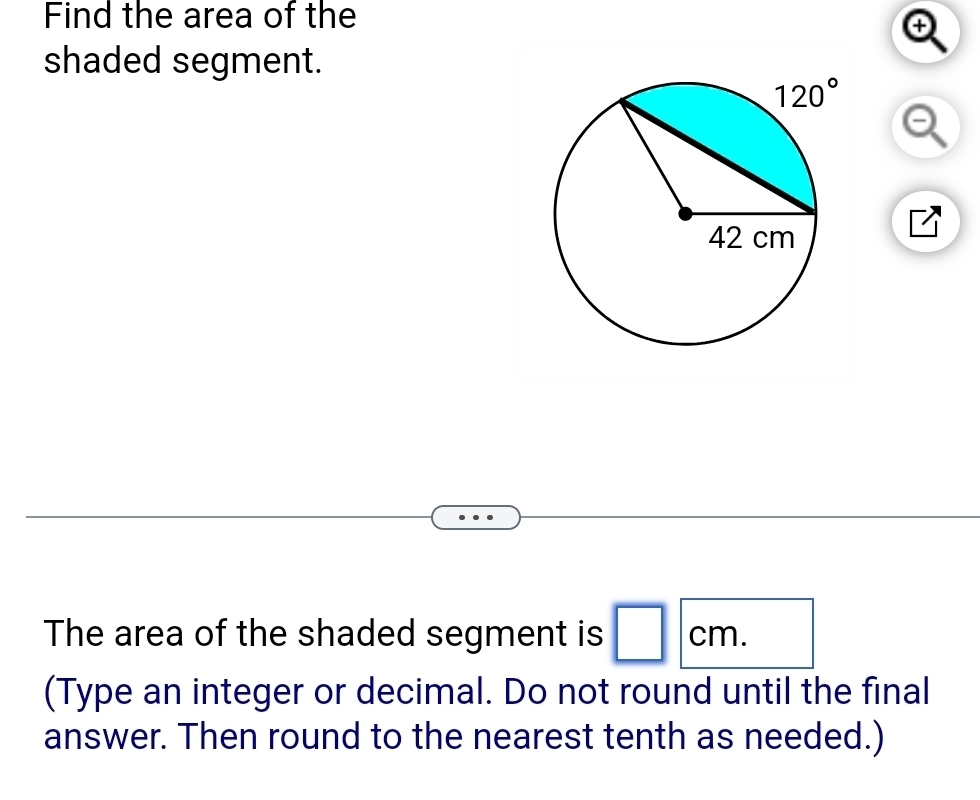 Find the area of the
.
shaded segment.
The area of the shaded segment is □ cm.
(Type an integer or decimal. Do not round until the final
answer. Then round to the nearest tenth as needed.)