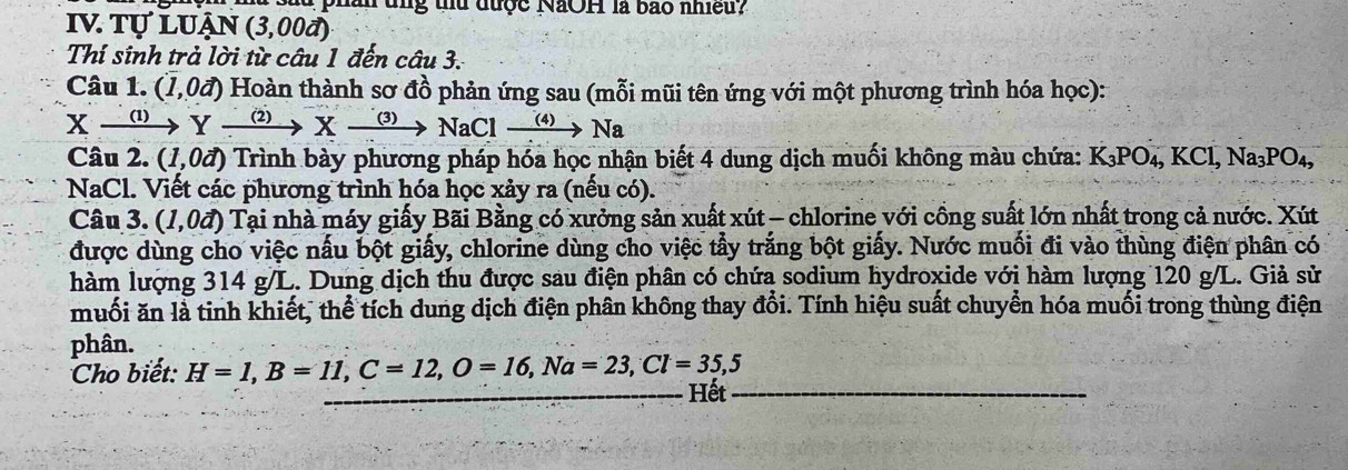 hân tn g tu được NãOH là bao nhiều? 
IV Tự luận (3,00d)
Thí sinh trả lời từ câu 1 đến câu 3. 
Câu 1. (1,0vector a) Hoàn thành sơ đồ phản ứng sau (mỗi mũi tên ứng với một phương trình hóa học):
Xxrightarrow (1)Yxrightarrow (2)Xto NaClxrightarrow (4)Na
Câu 2. (1,0vector a) Trình bày phương pháp hóa học nhận biết 4 dung dịch muối không màu chứa: K_3PO_4, KCl, Na_3PO_4, 
NaCl. Viết các phương trình hóa học xảy ra (nếu có). 
Câu 3. (1,0vector a) Tại nhà máy giấy Bãi Bằng có xưởng sản xuất xút - chlorine với cồng suất lớn nhất trong cả nước. Xút 
được dùng cho việc nấu bột giấy, chlorine dùng cho việc tẩy trắng bột giấy. Nước muối đi vào thùng điện phân có 
hàm lượng 314 g/L. Dung dịch thu được sau điện phân có chứa sodium hydroxide với hàm lượng 120 g/L. Giả sử 
muối ăn là tinh khiết, thể tích dung dịch điện phân không thay đổi. Tính hiệu suất chuyển hóa muối trong thùng điện 
phân. 
Cho biết: H=1, B=11, C=12, O=16, Na=23, Cl=35,5
Hết