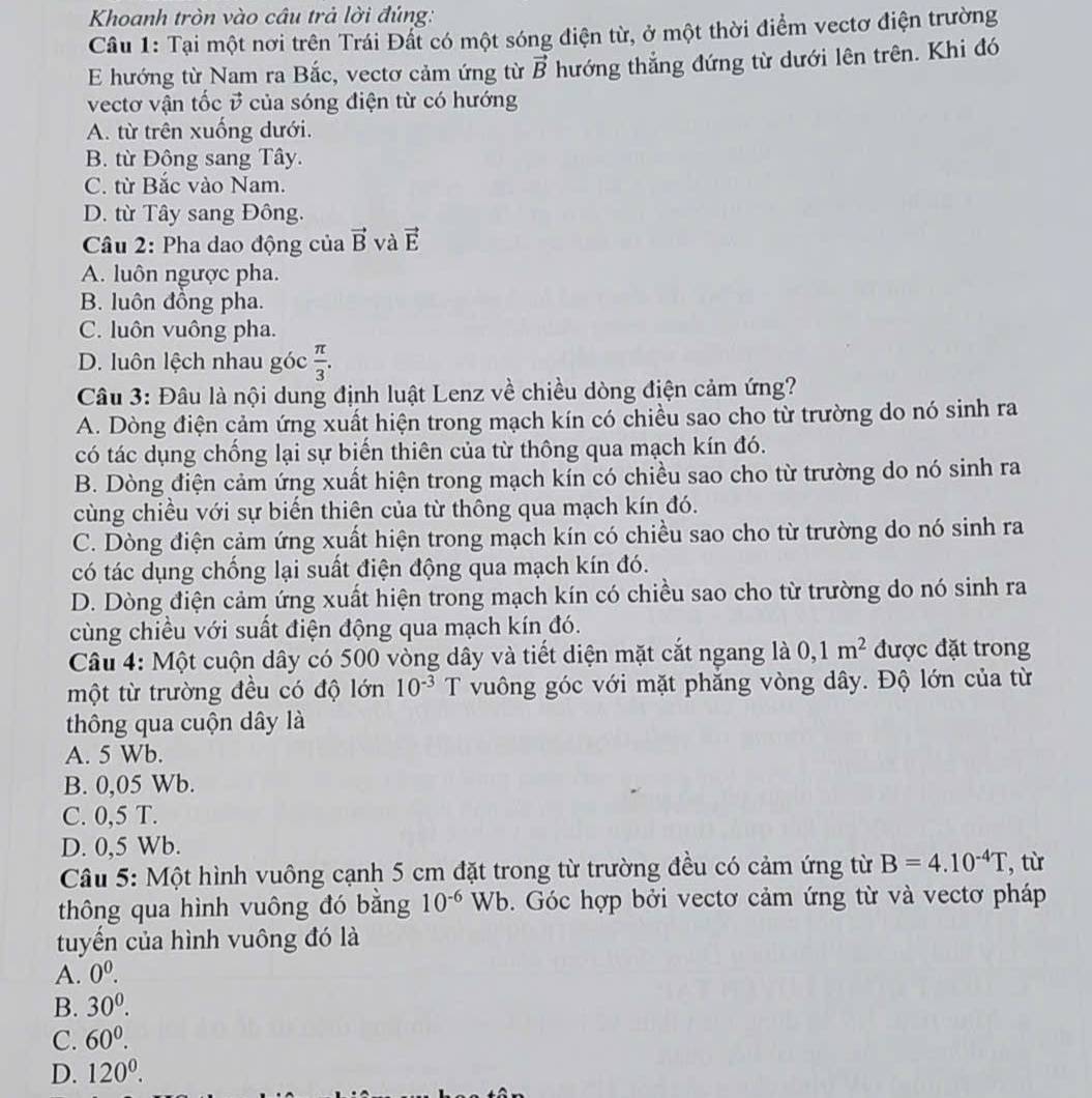 Khoanh tròn vào câu trả lời đúng:
Câu 1: Tại một nơi trên Trái Đất có một sóng điện từ, ở một thời điểm vectơ điện trường
E hướng từ Nam ra Bắc, vectơ cảm ứng từ vector B hướng thắng đứng từ dưới lên trên. Khi đó
vectơ vận tốc ở của sóng điện từ có hướng
A. từ trên xuống dưới.
B. từ Đông sang Tây.
C. từ Bắc vào Nam.
D. từ Tây sang Đông.
Câu 2: Pha dao động của vector B và vector E
A. luôn ngược pha.
B. luôn đồng pha.
C. luôn vuông pha.
D. luôn lệch nhau góc  π /3 .
Câu 3: Đâu là nội dung định luật Lenz về chiều dòng điện cảm ứng?
A. Dòng điện cảm ứng xuất hiện trong mạch kín có chiều sao cho từ trường do nó sinh ra
có tác dụng chống lại sự biến thiên của từ thông qua mạch kín đó.
B. Dòng điện cảm ứng xuất hiện trong mạch kín có chiều sao cho từ trường do nó sinh ra
cùng chiều với sự biến thiên của từ thông qua mạch kín đó.
C. Dòng điện cảm ứng xuất hiện trong mạch kín có chiều sao cho từ trường do nó sinh ra
có tác dụng chống lại suất điện động qua mạch kín đó.
D. Dòng điện cảm ứng xuất hiện trong mạch kín có chiều sao cho từ trường do nó sinh ra
cùng chiều với suất điện động qua mạch kín đó.
Câu 4: Một cuộn dây có 500 vòng dây và tiết diện mặt cắt ngang là 0,1m^2 được đặt trong
một từ trường đều có độ lớn 10^(-3) T vuông góc với mặt phẳng vòng dây. Độ lớn của từ
thông qua cuộn dây là
A. 5 Wb.
B. 0,05 Wb.
C. 0,5 T.
D. 0,5 Wb.
Câu 5: Một hình vuông cạnh 5 cm đặt trong từ trường đều có cảm ứng từ B=4.10^(-4)T ,từ
thông qua hình vuông đó bằng 10^(-6)Wb. Góc hợp bởi vectơ cảm ứng từ và vectơ pháp
tuyến của hình vuông đó là
A. 0^0.
B. 30^0.
C. 60^0.
D. 120^0.