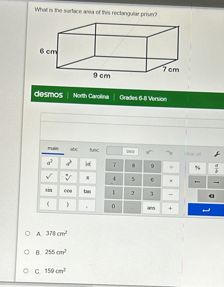 What is the surface area of this rectangular prism?
desmos North Carolina Grades 6-8 Version
main abc func DEG
clear all
a^2 a^b |a| 7 8 9 ÷ %  a/b  
sqrt() sqrt[n]() π 4 5 6 × ←
sin cos tan 1 2 3 -
( )
0 . ans +
A. 378cm^2
B. 255cm^2
C. 159cm^2