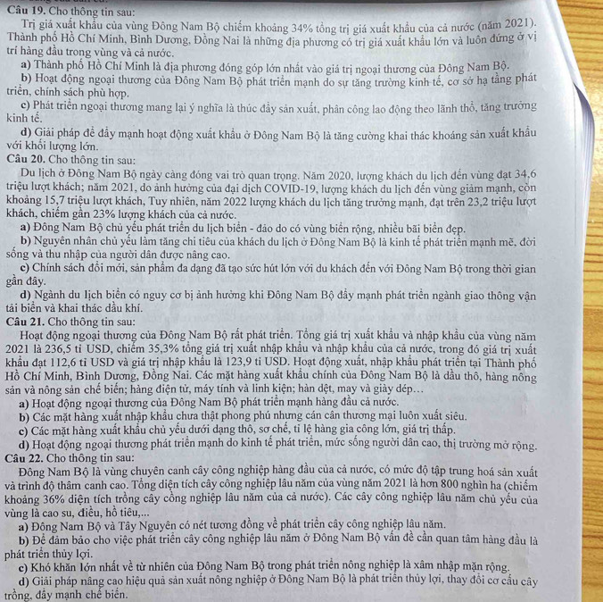 Cho thông tin sau:
Trị giá xuất khẩu của vùng Đông Nam Bộ chiếm khoảng 34% tổng trị giá xuất khẩu của cả nước (năm 2021).
Thành phố Hồ Chí Minh, Bình Dương, Đồng Nai là những địa phương có trị giá xuất khẩu lớn và luôn đứng ở vị
trí hàng đầu trong vùng và cả nước.
a) Thành phố Hồ Chí Minh là địa phương đóng góp lớn nhất vào giá trị ngoại thương của Đông Nam Bộ.
b) Hoạt động ngoại thương của Đông Nam Bộ phát triển mạnh do sự tăng trường kinh tế, cơ sở hạ tằng phát
triển, chính sách phù hợp.
c) Phát triển ngoại thương mang lại ý nghĩa là thúc đầy sản xuất, phân công lao động theo lãnh thổ, tăng trưởng
kinh tế.
d) Giải pháp đề đầy mạnh hoạt động xuất khẩu ở Đông Nam Bộ là tăng cường khai thác khoáng sản xuất khẩu
với khối lượng lớn.
Câu 20. Cho thông tin sau:
Du lịch ở Đông Nam Bộ ngày càng đóng vai trò quan trọng. Năm 2020, lượng khách du lịch đến vùng đạt 34,6
triệu lượt khách; năm 2021, do ảnh hưởng của đại dịch COVID-19, lượng khách du lịch đến vùng giảm mạnh, còn
khoảng 15,7 triệu lượt khách, Tuy nhiên, năm 2022 lượng khách du lịch tăng trưởng mạnh, đạt trên 23,2 triệu lượt
khách, chiếm gần 23% lượng khách của cả nước.
a) Đông Nam Bộ chủ yếu phát triển du lịch biển - đão do có vùng biển rộng, nhiều bãi biển đẹp.
b) Nguyên nhân chủ yếu làm tăng chỉ tiêu của khách du lịch ở Đồng Nam Bộ là kinh tế phát triển mạnh mề, đời
sống và thu nhập của người dân được nâng cao.
c) Chính sách đổi mới, sản phẩm đa dạng đã tạo sức hút lớn với du khách đến với Đông Nam Bộ trong thời gian
gần đây
d) Ngành du lịch biển có nguy cơ bị ảnh hưởng khi Đông Nam Bộ đầy mạnh phát triển ngành giao thông vận
tải biển và khai thác dầu khí.
Câu 21. Cho thông tin sau:
Hoạt động ngoại thương của Đông Nam Bộ rất phát triển. Tổng giá trị xuất khẩu và nhập khẩu của vùng năm
2021 là 236,5 tỉ USD, chiếm 35,3% tổng giá trị xuất nhập khẩu và nhập khẩu của cả nước, trong đó giá trị xuất
khẩu đạt 112,6 tỉ USD và giá trị nhập khẩu là 123,9 tỉ USD. Hoạt động xuất, nhập khẩu phát triển tại Thành phố
Hồ Chí Minh, Bình Dương, Đồng Nai. Các mặt hàng xuất khẩu chính của Đông Nam Bộ là dầu thô, hàng nông
sản và nông sản chế biến; hàng điện tử, máy tính và linh kiện; hàn dệt, mạy và giày dép...
a) Hoạt động ngoại thương của Đông Nam Bộ phát triển mạnh hàng đầu cả nước.
b) Các mặt hàng xuất nhập khẩu chưa thật phong phú nhưng cán cân thương mại luôn xuất siêu.
c) Các mặt hàng xuất khẩu chủ yếu dưới dạng thô, sơ chế, tỉ lệ hàng gia công lớn, giá trị thấp.
d) Hoạt động ngoại thương phát triển mạnh do kinh tế phát triển, mức sống người dân cao, thị trường mở rộng.
Câu 22. Cho thông tin sau:
Đông Nam Bộ là vùng chuyên canh cây công nghiệp hàng đầu của cả nước, có mức độ tập trung hoá sản xuất
và trình độ thâm canh cao. Tổng diện tích cây công nghiệp lâu năm của vùng năm 2021 là hơn 800 nghìn ha (chiếm
khoảng 36% diện tích trồng cây cồng nghiệp lâu năm của cả nước). Các cây công nghiệp lâu năm chủ yếu của
vùng là cao su, điều, hồ tiêu,...
a) Động Nam Bộ và Tây Nguyên có nét tương đồng về phát triển cây công nghiệp lâu năm.
b) Để đảm bảo cho việc phát triển cây công nghiệp lâu năm ở Đông Nam Bộ vấn đề cần quan tâm hàng đầu là
phát triển thủy lợi.
c) Khó khắn lớn nhất về từ nhiên của Đông Nam Bộ trong phát triển nông nghiệp là xâm nhập mặn rộng.
d) Giải pháp nâng cao hiệu quả sản xuất nông nghiệp ở Đông Nam Bộ là phát triên thủy lợi, thay đổi cơ cầu cây
trồng, đây mạnh chế biên.