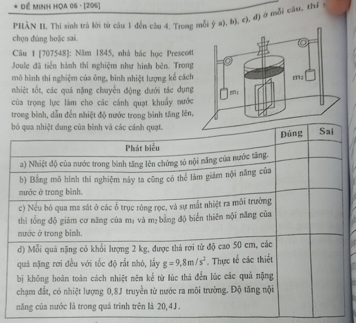 ĐÉ MINH HỌA 06 · [206]
PHÀN II. Thí sinh trả lời từ câu 1 đến câu 4. Trongi ý a), b), c), đ) ở mỗi câu, thí 
chọn đủng hoặc sai.
Câu 1 [707548]: Năm 1845, nhà bác học Prescot
Joule đã tiến hành thí nghiệm như hình bên, Trong
mô hình thí nghiệm của ông, bình nhiệt lượng kể cách
nhiệt tốt, các quả nặng chuyển động dưới tác dụng
của trọng lực làm cho các cánh quạt khuẩy nước
trong bình, dẫn đến nhiệt độ nước trong bình tăng lên