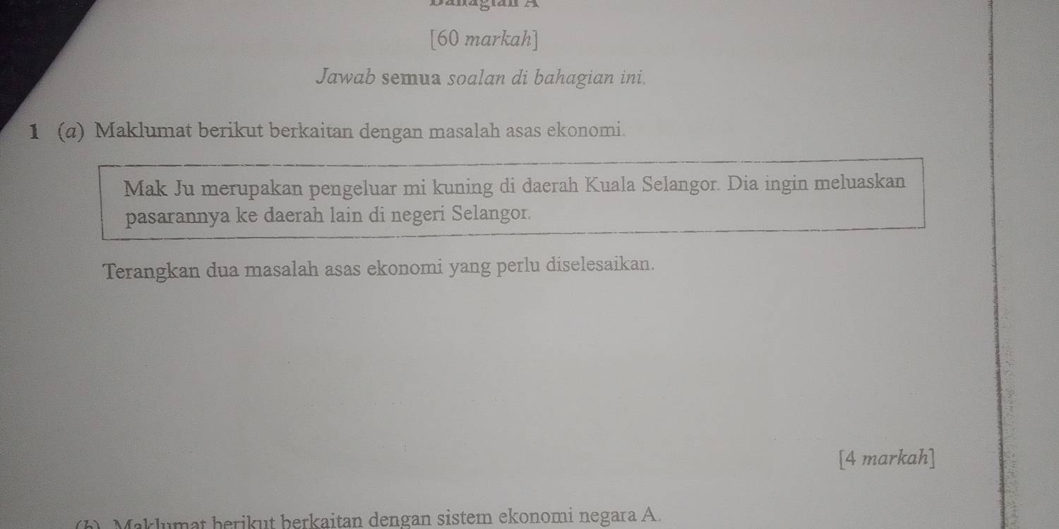 Danagiãu A 
[60 markah] 
Jawab semua soalan di bahagian ini. 
1 (a) Maklumat berikut berkaitan dengan masalah asas ekonomi. 
Mak Ju merupakan pengeluar mi kuning di daerah Kuala Selangor. Dia ingin meluaskan 
pasarannya ke daerah lain di negeri Selangor. 
Terangkan dua masalah asas ekonomi yang perlu diselesaikan. 
[4 markah] 
1). Maklumat berikut berkaitan dengan sistem ekonomi negara A.