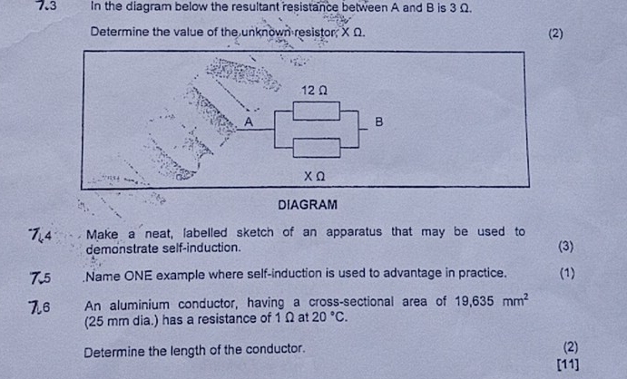 7.3 In the diagram below the resultant resistance between A and B is 3Ω. 
Determine the value of the unknown resistor, X Ω. (2) 
74 Make a neat, labelled sketch of an apparatus that may be used to 
demonstrate self-induction. (3) 
75 .Name ONE example where self-induction is used to advantage in practice. (1) 
76 An aluminium conductor, having a cross-sectional area of 19,635mm^2
(25 mm dia.) has a resistance of 1 Ω at 20°C. 
Determine the length of the conductor. 
(2) 
[11]