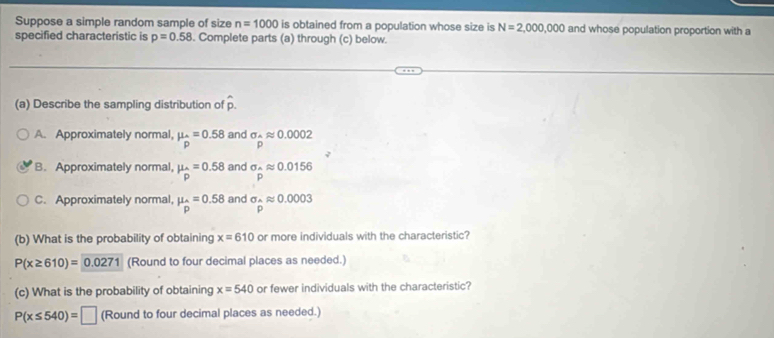 Suppose a simple random sample of size n=1000 is obtained from a population whose size is N=2,000,000 and whose population proportion with a
specified characteristic is p=0.58. Complete parts (a) through (c) below.
(a) Describe the sampling distribution of hat p.
A. Approximately normal, mu _hat p=0.58 and sigma _^wedge approx 0.0002
p
B. Approximately normal, mu _pp=0.5 and sigma _wedge approx 0.0156
p
C. Approximately normal, mu _p=0.58 and sigma _hat Aapprox 0.0003
(b) What is the probability of obtaining x=610 or more individuals with the characteristic?
P(x≥ 610)=0.0271 (Round to four decimal places as needed.)
(c) What is the probability of obtaining x=540 or fewer individuals with the characteristic?
P(x≤ 540)=□ (Round to four decimal places as needed.)