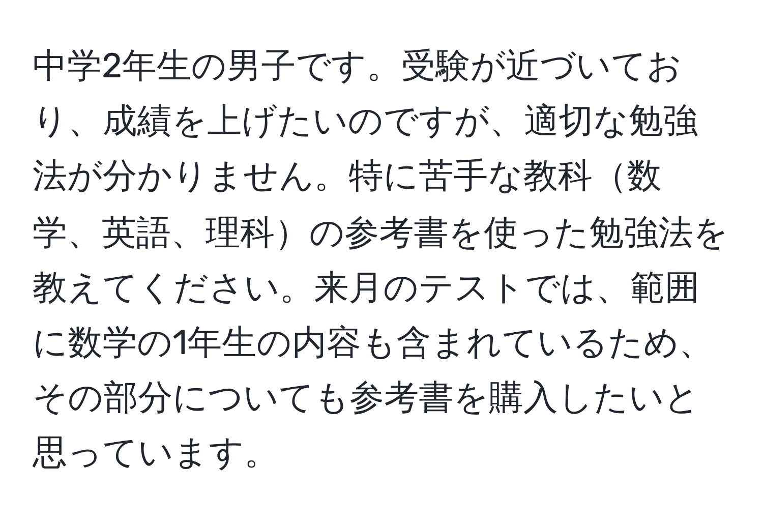 中学2年生の男子です。受験が近づいており、成績を上げたいのですが、適切な勉強法が分かりません。特に苦手な教科数学、英語、理科の参考書を使った勉強法を教えてください。来月のテストでは、範囲に数学の1年生の内容も含まれているため、その部分についても参考書を購入したいと思っています。