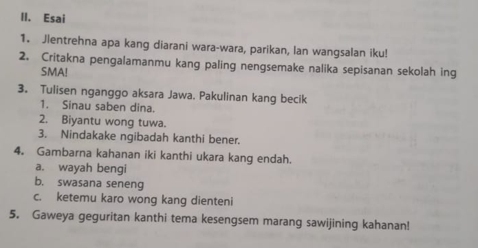 Esai 
1. Jlentrehna apa kang diarani wara-wara, parikan, lan wangsalan iku! 
2. Critakna pengalamanmu kang paling nengsemake nalika sepisanan sekolah ing 
SMA! 
3. Tulisen nganggo aksara Jawa. Pakulinan kang becik 
1. Sinau saben dina. 
2. Biyantu wong tuwa. 
3. Nindakake ngibadah kanthi bener. 
4. Gambarna kahanan iki kanthi ukara kang endah. 
a. wayah bengi 
b. swasana seneng 
c. ketemu karo wong kang dienteni 
5. Gaweya geguritan kanthi tema kesengsem marang sawijining kahanan!