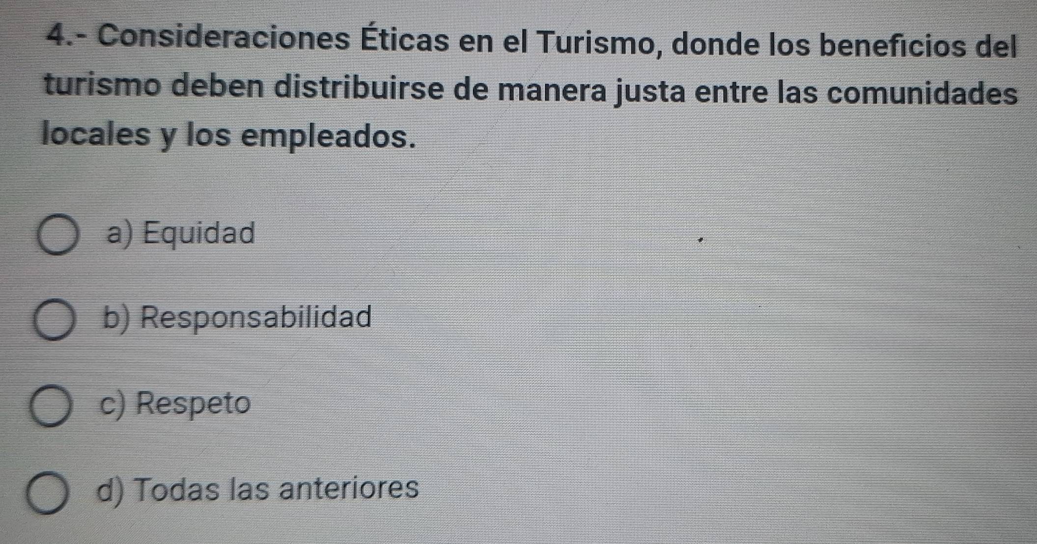 4.- Consideraciones Éticas en el Turismo, donde los beneficios del
turismo deben distribuirse de manera justa entre las comunidades
locales y los empleados.
a) Equidad
b) Responsabilidad
c) Respeto
d) Todas las anteriores