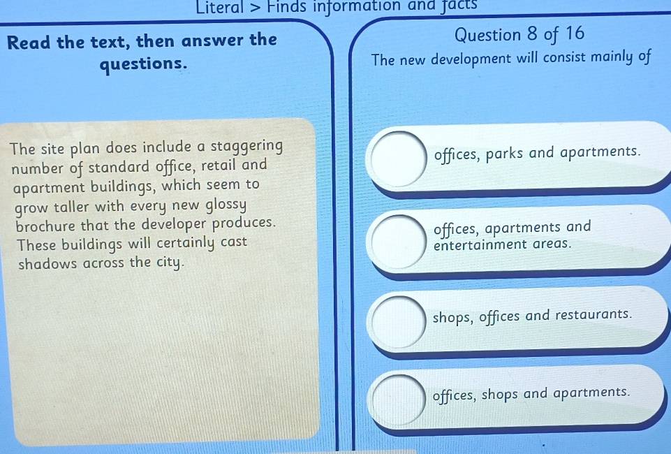 Literal > Finds information and facts
Read the text, then answer the Question 8 of 16
questions. The new development will consist mainly of
The site plan does include a staggering
number of standard office, retail and offices, parks and apartments.
apartment buildings, which seem to
grow taller with every new glossy
brochure that the developer produces.
These buildings will certainly cast offices, apartments and
entertainment areas.
shadows across the city.
shops, offices and restaurants.
offices, shops and apartments.