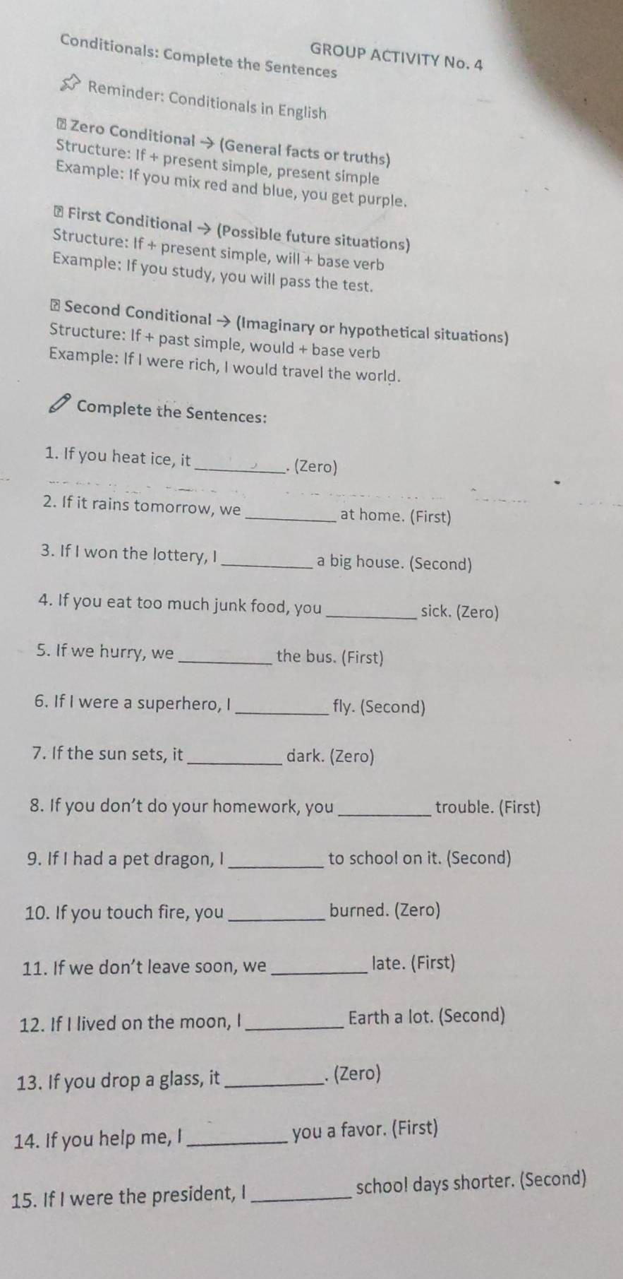 Conditionals: Complete the Sentences 
GROUP ACTIVITY No. 4 
Reminder: Conditionals in English 
* Zero Conditional → (General facts or truths) 
Structure: If + present simple, present simple 
Example: If you mix red and blue, you get purple. 
+ First Conditional → (Possible future situations) 
Structure: If + present simple, will + base verb 
Example: If you study, you will pass the test. 
# Second Conditional → (Imaginary or hypothetical situations) 
Structure: If + past simple, would + base verb 
Example: If I were rich, I would travel the world. 
Complete the Sentences: 
1. If you heat ice, it_ . (Zero) 
2. If it rains tomorrow, we _at home. (First) 
3. If I won the lottery, I _a big house. (Second) 
4. If you eat too much junk food, you _sick. (Zero) 
5. If we hurry, we _the bus. (First) 
6. If I were a superhero, I _fly. (Second) 
7. If the sun sets, it _dark. (Zero) 
8. If you don’t do your homework, you _trouble. (First) 
9. If I had a pet dragon, I_ to school on it. (Second) 
10. If you touch fire, you _burned. (Zero) 
11. If we don’t leave soon, we_ late. (First) 
12. If I lived on the moon, I _Earth a lot. (Second) 
13. If you drop a glass, it _. (Zero) 
14. If you help me, I _you a favor. (First) 
15. If I were the president, I _schoo! days shorter. (Second)