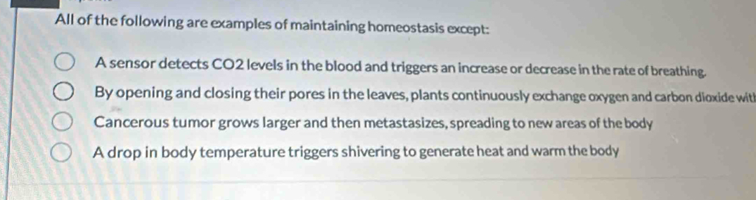 All of the following are examples of maintaining homeostasis except:
A sensor detects CO2 levels in the blood and triggers an increase or decrease in the rate of breathing.
By opening and closing their pores in the leaves, plants continuously exchange oxygen and carbon dioxide with
Cancerous tumor grows larger and then metastasizes, spreading to new areas of the body
A drop in body temperature triggers shivering to generate heat and warm the body