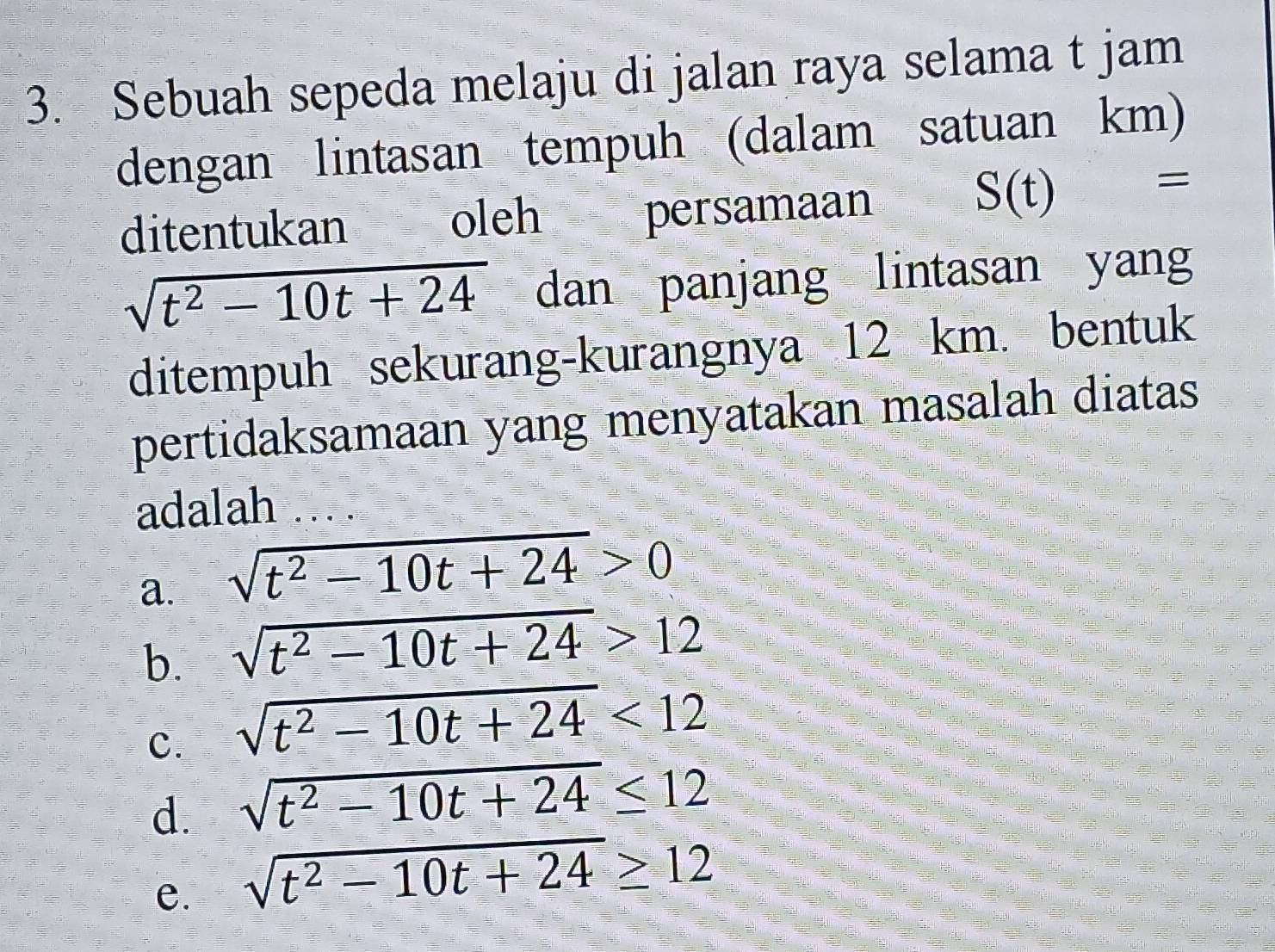 Sebuah sepeda melaju di jalan raya selama t jam
dengan lintasan tempuh (dalam satuan km)
ditentukan oleh persamaan
S(t) =
sqrt(t^2-10t+24) dan panjang lintasan yang
ditempuh sekurang-kurangnya 12 km. bentuk
pertidaksamaan yang menyatakan masalah diatas
adalah
a. sqrt(t^2-10t+24)>0
b. sqrt(t^2-10t+24)>12
c. sqrt(t^2-10t+24)<12</tex>
d. sqrt(t^2-10t+24)≤ 12
e. sqrt(t^2-10t+24)≥ 12