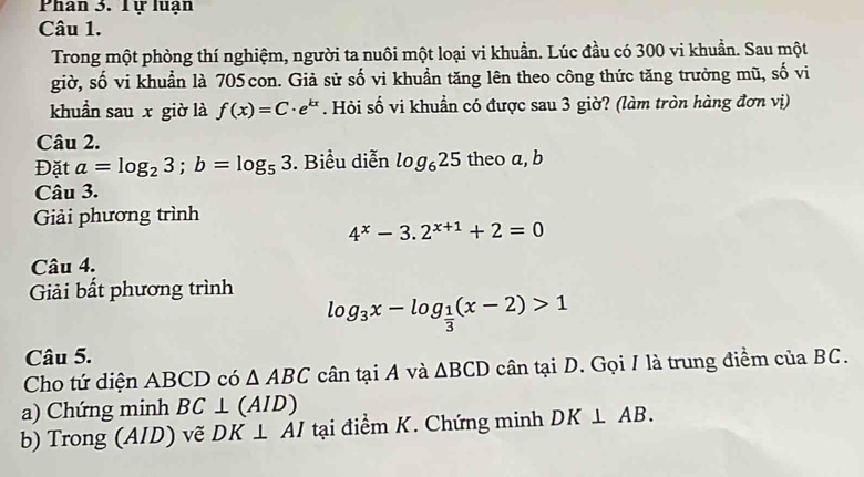 Phan 3. Tự luạn 
Câu 1. 
Trong một phòng thí nghiệm, người ta nuôi một loại vi khuẩn. Lúc đầu có 300 vi khuẩn. Sau một 
giờ, số vi khuẩn là 705con. Giả sử số vi khuẩn tăng lên theo công thức tăng trưởng mũ, số vi 
khuẩn sau x giờ là f(x)=C· e^(kx). Hỏi số vi khuẩn có được sau 3 giờ? (làm tròn hàng đơn vị) 
Câu 2. 
Đặt a=log _23; b=log _53. Biểu diễn log _625 theo a, b
Câu 3. 
Giải phương trình
4^x-3.2^(x+1)+2=0
Câu 4. 
Giải bất phương trình
log _3x-log _ 1/3 (x-2)>1
Câu 5. 
Cho tứ diện ABCD có △ ABC cân tại A và △ BCD cân tại D. Gọi / là trung điểm của BC. 
a) Chứng minh BC⊥ (AID)
b) Trong (AID) vẽ DK⊥ AI tại điểm K. Chứng minh DK⊥ AB.