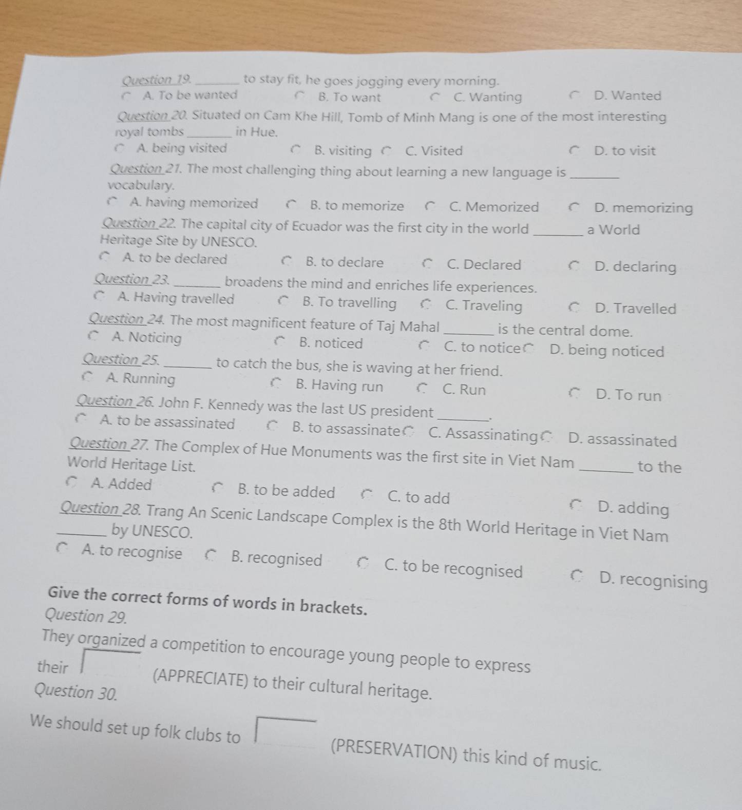 to stay fit, he goes jogging every morning.
C A. To be wanted C B. To want C C. Wanting D. Wanted
Question 20. Situated on Cam Khe Hill, Tomb of Minh Mang is one of the most interesting
royal tombs_ in Hue.
○ A. being visited C B. visiting C C. Visited D. to visit
Question 21. The most challenging thing about learning a new language is_
vocabulary.
C A. having memorized C B. to memorize r C. Memorized D. memorizing
Question 22. The capital city of Ecuador was the first city in the world _a World
Heritage Site by UNESCO.
○ A. to be declared C B. to declare C C. Declared C D. declaring
Question 23._ broadens the mind and enriches life experiences.
C A. Having travelled B. To travelling C C. Traveling C D. Travelled
Question 24. The most magnificent feature of Taj Mahal _is the central dome.
C A. Noticing C B. noticed C. to noticer D. being noticed
Question 25._ to catch the bus, she is waving at her friend.
A. Running C B. Having run C C. Run C D. To run
Question 26. John F. Kennedy was the last US president
,
A. to be assassinated B. to assassinate○ C. AssassinatingC D. assassinated
Question 27. The Complex of Hue Monuments was the first site in Viet Nam
World Heritage List. _to the
C A. Added  B. to be added C. to add C D. adding
_Question 28. Trang An Scenic Landscape Complex is the 8th World Heritage in Viet Nam
by UNESCO.
A. to recognise C B. recognised C C. to be recognised C D. recognising
Give the correct forms of words in brackets.
Question 29.
They organized a competition to encourage young people to express
their (APPRECIATE) to their cultural heritage.
Question 30.
We should set up folk clubs to □ (PRESERVATION) this kind of music.