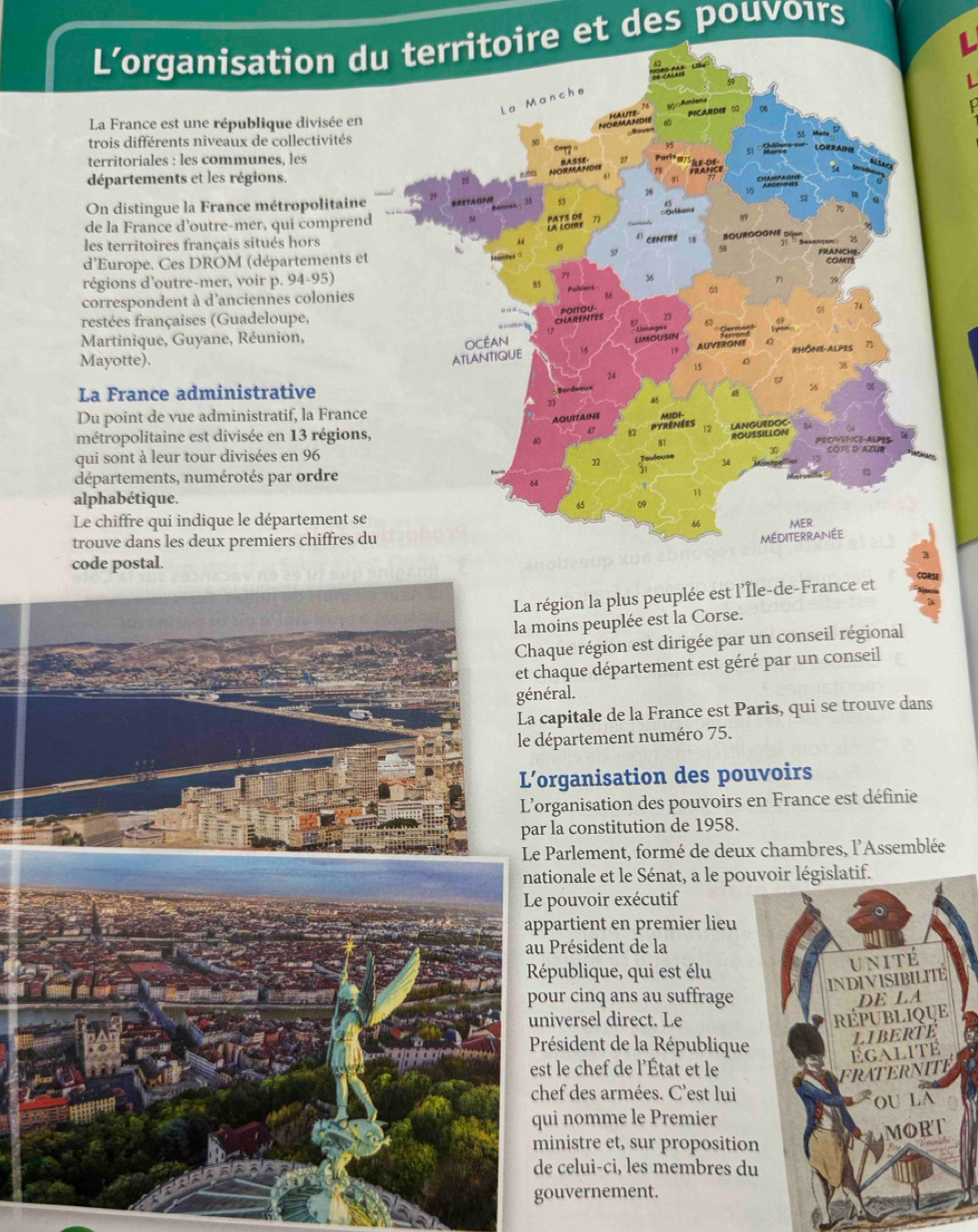 L’organisation du territoire et des pouvoırs
La France est une république divisée en
trois différents niveaux de collectivités
territoriales : les communes, les
départements et les régions.
On distingue la France métropolitain
de la France d’outre-mer, qui compren
les territoires français situés hors
d'Europe. Ces DROM (départements e
régions d'outre-mer, voir p. 94-95) 
correspondent à d'anciennes colonies
restées françaises (Guadeloupe,
Martinique, Guyane, Réunion,
Mayotte).
La France administrative
Du point de vue administratif, la Franc
métropolitaine est divisée en 13 région
qui sont à leur tour divisées en 96
départements, numérotés par ordre
alphabétique.
Le chiffre qui indique le département s
trouve dans les deux premiers chiffres 
code postal.
égion la plus peuplée est l’Île-de-France et CORS
oins peuplée est la Corse.
que région est dirigée par un conseil régional
haque département est géré par un conseil
général.
apitale de la France est Paris, qui se trouve dans
épartement numéro 75.
rganisation des pouvoirs
rganisation des pouvoirs en France est définie
la constitution de 1958.
Parlement, formé de deux chambres, l'Assemblée
tionale et le Sénat, a le pougislatif.
pouvoir exécutif
partient en premier lieu
Président de la
épublique, qui est élu
our cinq ans au suffrage
iversel direct. Le
Président de la République
st le chef de l'État et le
hef des armées. C'est lui
ui nomme le Premier
inistre et, sur propositio
e celui-ci, les membres d
ouvernement.