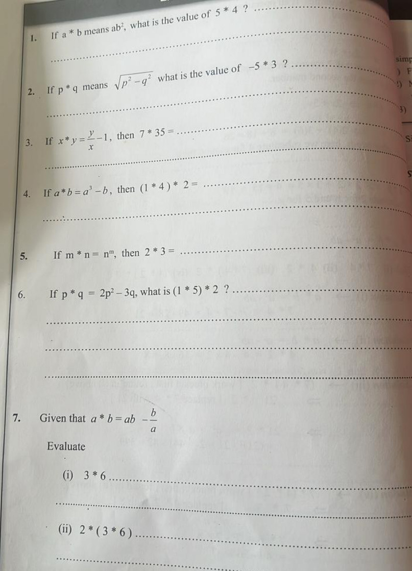 If a^*bmeansab^2 ,what is the value of 5^*4 _ 
? 
_ 
2. If p^*q means sqrt(p^2-q^2) what is the value of -5*3 _ 
? 
simp 
) F
_ 
!) N
3) 
_ 
_ 
3. If x*y= y/x -1 , then 7^*35=
_ 
Si 
_S 
4. If a^*b=a^3-b , then (1*44)^*2=
_ 
5. If m*n=n^m , then 2*3=
_ 
6. £ If p^*q=2p^2-3q , what is (1*5)*2 ?_ 
_ 
_ 
_ 
7. Given that a*b=ab- b/a 
Evaluate 
(i) 3^*6 _ 
_ 
(ii) 2*(3*6) _ 
_