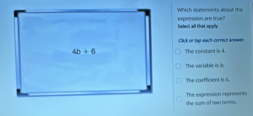 Which statements about the
expression are true?
Select all that apply.
Click or tap each correct answer.
The constant is 4.
The variable is b.
The coefficient is 6.
The expression represents
the sum of two terms.