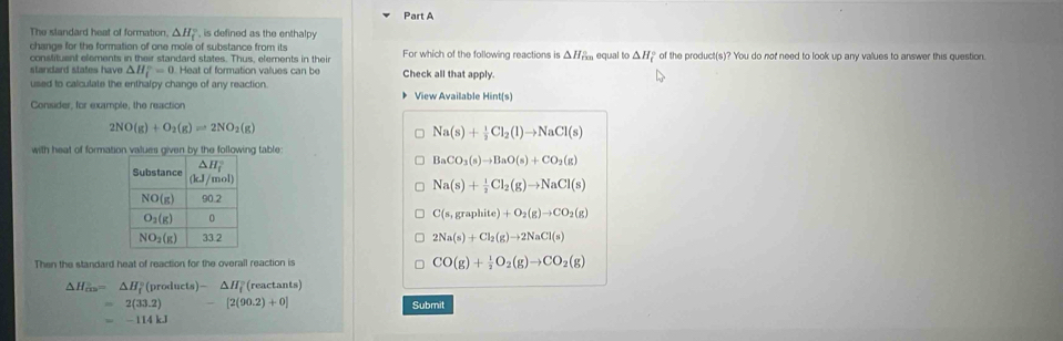 The slandard heat of formation, △ H_f^((circ) is defined as the enthalpy
change for the formation of one mole of substance from its For which of the following reactions is . △ H equal to △ H_f° of the product(s)? You do not need to look up any values to answer this question.
constituent elements in their standard states. Thus, elements in their
standard states have △ H_f°=0.Heat of formation values can be Check all that apply.
used to calculate the enthalpy change of any reaction. View Available Hint(s)
Consider, for example, the reaction
2NO(g)+O_2)(g)leftharpoons 2NO_2(g)
Na(s)+ 1/2 Cl_2(l)to NaCl(s)
with heat of formation values given by the following table:
BaCO_3(s)to BaO(s)+CO_2(g)
Na(s)+ 1/2 Cl_2(g)to NaCl(s)
C(s,graphite)+O_2(g)to CO_2(g)
2Na(s)+Cl_2(g)to 2NaCl(s)
Then the standard heat of reaction for the overall reaction is CO(g)+ 1/2 O_2(g)to CO_2(g)
△ H_cm=△ H_f° (products)-△ H_f° (reactants)
=2(33.2) - [2(90.2)+0] Submit
=-114kJ