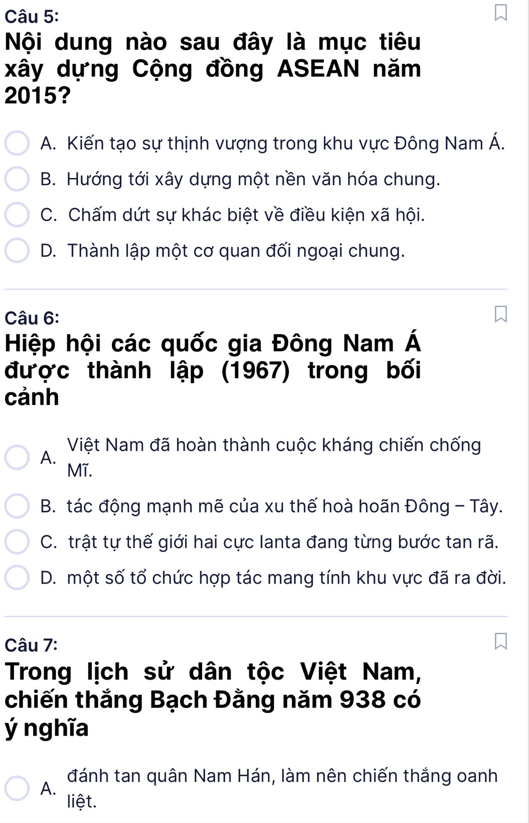 Nội dung nào sau đây là mục tiêu
xây dựng Cộng đồng ASEAN năm
2015?
A. Kiến tạo sự thịnh vượng trong khu vực Đông Nam Á.
B. Hướng tới xây dựng một nền văn hóa chung.
C. Chấm dứt sự khác biệt về điều kiện xã hội.
D. Thành lập một cơ quan đối ngoại chung.
Câu 6:
Hiệp hội các quốc gia Đông Nam Á
được thành lập (1967) trong bối
cảnh
Việt Nam đã hoàn thành cuộc kháng chiến chống
A.
Mĩ.
B. tác động mạnh mẽ của xu thế hoà hoãn Đông - Tây.
C. trật tự thế giới hai cực lanta đang từng bước tan rã.
D. một số tổ chức hợp tác mang tính khu vực đã ra đời.
Câu 7:
Trong lịch sử dân tộc Việt Nam,
chiến thắng Bạch Đằng năm 938 có
ý nghĩa
đánh tan quân Nam Hán, làm nên chiến thắng oanh
A.
liệt.