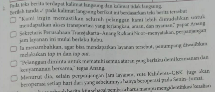 Pada teks berita terdapat kalimat langsung dan kalimat tidak langsung. 
Berilah tanda ✓ pada kalimat langsung berikut ini berdasarkan teks berita tersebut 
“Kami ingin memastikan seluruh pelanggan kami lebih dimudahkan untuk 
mendapatkan akses transportasi yang terjangkau, aman, dan nyaman," papar Anang 
Sekretaris Perusahaan Transjakarta-Anang Rizkani Noor-menyatakan, perpanjangan 
jam layanan ini mulai berlaku Rabu. 
Ia menambahkan, agar bisa mendapatkan layanan tersebut, penumpang diwajibkan 
melakukan tap in dan tap out. 
"Pelanggan diminta untuk mematuhi semua aturan yang berlaku demi keamanan dan 
kenyamanan bersama," tegas Anang. 
Menurut dia, selain perpanjangan jam layanan, rute Kalideres-GBK juga akan 
beroperasi setiap hari dari yang sebelumnya hanya beroperasi pada Senin-Jumat. 
huah berita, kita sębagai pembaca harus mampu mengidentifikasi keaslian